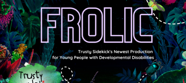 Exotic flowers over a black background with text in the center: FROLIC, Trusty Sidekick newest production for young people with developmental disabilities