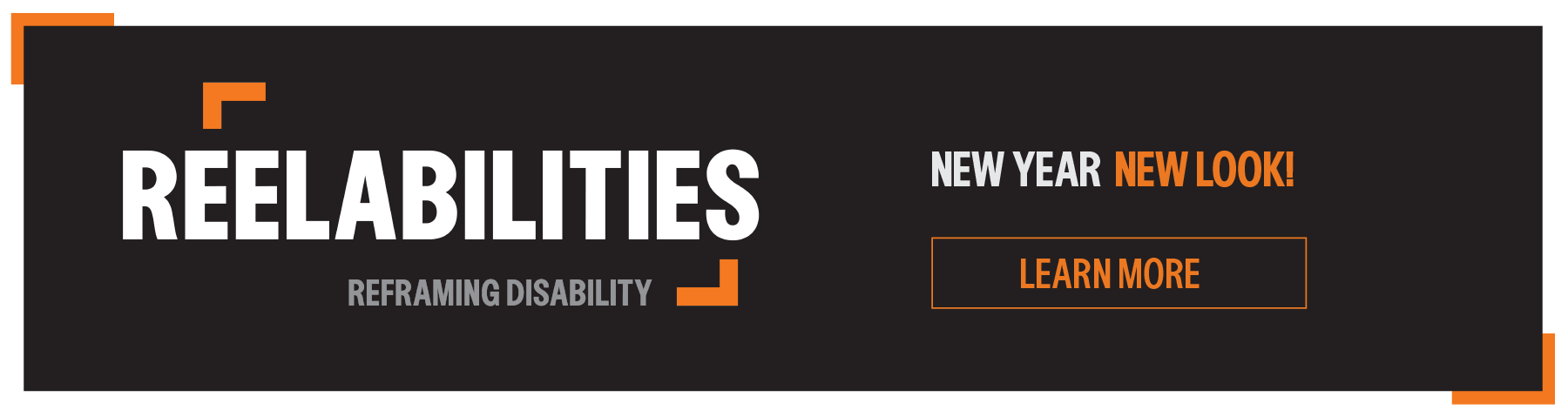 A black rectangle framed with two orange brackets placed diagonally to the top left and bottom right. White text reads: New Year - New Look. Next to it is the new ReelAbilities logo, ReelAbilities in all white letters, with the orange brackets framing the center of the word. Under it a tagline: Reframing Disability. Click to learn more.