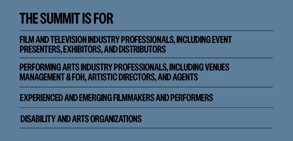 The summit is for  Film and television industry professionals, including event presenters, exhibitors, and distributors. Performing arts industry professionals, including venues management & FOH, artistic directors, and agents. Experienced and emerging filmmakers and performers. Disability and arts organizations